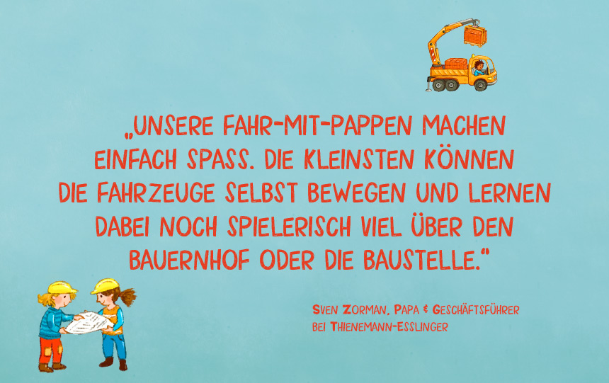 Empfehlung zur Reihe ‚Fahr mir‘ von Sven Zorman, Papa und ehemaliger Geschäftsführer der Thienemann Verlage: ‚Unsere Fahr-mit-Pappen machen einfach Spaß. Die Kleinsten können die Fahrzeuge selbst bewegen und lernen dabei noch spielerisch viel über den Bauernhof oder die Baustelle.‘